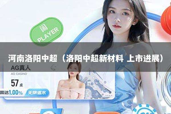河南洛阳中超（洛阳中超新材料 上市进展）